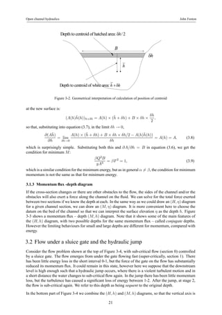 Open channel hydraulics John Fenton 
Depth to centroid of hatched area: δh/2 
B 
h 
Depth to centroid of white area: h +δh 
δh 
Figure 3-2. Geometrical interpretation of calculation of position of centroid 
at the new surface is: 
(A(h)¯ h(h))h+δh = A(h) × (¯h 
+ δh) + B × δh × 
δh 
2 
, 
so that, substituting into equation (3.7), in the limit δh → 0, 
∂(A¯ h) 
∂h 
= lim 
δh→0 
A(h) × (¯h 
+ δh) + B × δh × δh/2 − A(h)¯ h(h)) 
δh 
= A(h) = A, (3.8) 
which is surprisingly simple. Substituting both this and ∂A/∂h = B in equation (3.6), we get the 
condition for minimum M: 
βQ2B 
gA3 = βF 2 = 1, (3.9) 
which is a similar condition for the minimum energy, but as in general α6= β, the condition for minimum 
momentum is not the same as that for minimum energy. 
3.1.3 Momentum flux -depth diagram 
If the cross-section changes or there are other obstacles to the flow, the sides of the channel and/or the 
obstacles will also exert a force along the channel on the fluid. We can solve for the total force exerted 
between two sections if we know the depth at each. In the same way as we could draw an (H, η) diagram 
for a given channel section, we can draw an (M, η) diagram. It is more convenient here to choose the 
datum on the bed of the channel so that we can interpret the surface elevation η as the depth h. Figure 
3-3 shows a momentum flux – depth (M, h) diagram. Note that it shows some of the main features of 
the (H, h) diagram, with two possible depths for the same momentum flux – called conjugate depths. 
However the limiting behaviours for small and large depths are different for momentum, compared with 
energy. 
3.2 Flow under a sluice gate and the hydraulic jump 
Consider the flow problem shown at the top of Figure 3-4, with sub-critical flow (section 0) controlled 
by a sluice gate. The flow emerges from under the gate flowing fast (super-critically, section 1). There 
has been little energy loss in the short interval 0-1, but the force of the gate on the flow has substantially 
reduced its momentum flux. It could remain in this state, however here we suppose that the downstream 
level is high enough such that a hydraulic jump occurs, where there is a violent turbulent motion and in 
a short distance the water changes to sub-critical flow again. In the jump there has been little momentum 
loss, but the turbulence has caused a significant loss of energy between 1-2. After the jump, at stage 2, 
the flow is sub-critical again. We refer to this depth as being sequent to the original depth. 
In the bottom part of Figure 3-4 we combine the (H, h) and (M, h) diagrams, so that the vertical axis is 
21 
 