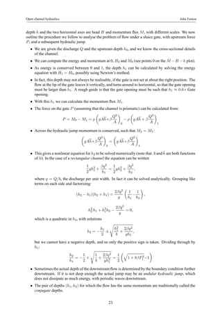 Open channel hydraulics John Fenton 
depth h and the two horizontal axes are head H and momentum flux M, with different scales. We now 
outline the procedure we follow to analyse the problem of flow under a sluice gate, with upstream force 
P , and a subsequent hydraulic jump. 
• We are given the discharge Q and the upstream depth h0, and we know the cross-sectional details 
of the channel. 
• We can compute the energy and momentum at 0, H0 and M0 (see points 0 on the M −H −h plot). 
• As energy is conserved between 0 and 1, the depth h1 can be calculated by solving the energy 
equation with H1 = H0, possibly using Newton’s method. 
• In fact, this depth may not always be realisable, if the gate is not set at about the right position. The 
flow at the lip of the gate leaves it vertically, and turns around to horizontal, so that the gate opening 
must be larger than h1. A rough guide is that the gate opening must be such that h1 ≈ 0.6×Gate 
opening. 
• With this h1 we can calculate the momentum flux M1. 
• The force on the gate P (assuming that the channel is prismatic) can be calculated from: 
P = M0 − M1 = ρ 
μ 
gAh+β 
Q2 
A 
¶ 
0 − ρ 
μ 
gAh + β 
Q2 
A 
¶ 
1 
• Across the hydraulic jump momentum is conserved, such that M2 = M1: 
μ 
gAh+β 
Q2 
A 
¶ 
2 
= 
μ 
gAh+β 
Q2 
A 
¶ 
1 
• This gives a nonlinear equation for h2 to be solved numerically (note that A and¯h 
are both functions 
of h). In the case of a rectangular channel the equation can be written 
1 
2 
gh21 
+ 
βq2 
h1 
= 
1 
2 
gh22 
+ 
βq2 
h2 
, 
where q = Q/b, the discharge per unit width. In fact it can be solved analytically. Grouping like 
terms on each side and factorising: 
(h2 − h1)(h2 + h1) = 
2βq2 
g 
μ 
1 
h1 − 
1 
h2 
¶ 
, 
h22 
h1 + h21h2 − 
2βq2 
g 
= 0, 
which is a quadratic in h2, with solutions 
h2 = − 
h1 
2 ± 
s 
h21 
4 
+ 
2βq2 
gh1 
, 
but we cannot have a negative depth, and so only the positive sign is taken. Dividing through by 
h1: 
h2 
h1 
= − 
1 
2 
+ 
s 
1 
4 
+ 
2βq2 
gh31 
= 
1 
2 
μq 
1 + 8βF 2 
¶ 
1 −1 
• Sometimes the actual depth of the downstream flow is determined by the boundary condition further 
downstream. If it is not deep enough the actual jump may be an undular hydraulic jump, which 
does not dissipate as much energy, with periodic waves downstream. 
• The pair of depths (h1, h2) for which the flow has the same momentum are traditionally called the 
conjugate depths. 
23 
 