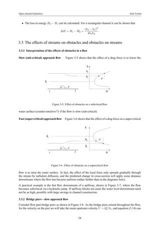 Open channel hydraulics John Fenton 
• The loss in energy H2 − H1 can be calculated. For a rectangular channel it can be shown that 
ΔH = H1 − H2 = 
(h2 − h1)3 
4h1h2 
. 
3.3 The effects of streams on obstacles and obstacles on streams 
3.3.1 Interpretation of the effects of obstacles in a flow 
Slow (sub-critical) approach flow Figure 3-5 shows that the effect of a drag force is to lower the 
P 
P 
h 
1 h 
2 h 
1 2 M 
c h 
Figure 3-5. Effect of obstacles on a subcritical flow 
water surface (counter-intuitive!?) if the flow is slow (sub-critical). 
Fast (super-critical) approach flow Figure 3-6 shows that the effect of a drag force on a super-critical 
P 
h 
2 P h 
1 h 
1 2 M 
c h 
Figure 3-6. Effect of obstacles on a supercritical flow 
flow is to raise the water surface. In fact, the effect of the local force only spreads gradually through 
the stream by turbulent diffusion, and the predicted change in cross-section will apply some distance 
downstream where the flow has become uniform (rather further than in the diagrams here). 
A practical example is the fast flow downstream of a spillway, shown in Figure 3-7, where the flow 
becomes subcritical via a hydraulic jump. If spillway blocks are used, the water level downstream need 
not be as high, possibly with large savings in channel construction. 
3.3.2 Bridge piers - slow approach flow 
Consider flow past bridge piers as shown in Figure 3-8. As the bridge piers extend throughout the flow, 
for the velocity on the pier we will take the mean upstream velocity V = Q/A1, and equation (3.14) can 
24 
 