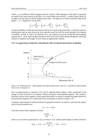 Open channel hydraulics John Fenton 
where γd is a coefficient which recognises that the velocity which impinges on the object is generally 
not equal to the mean velocity in the flow. For a small object near the bed, γd could be quite small; for 
an object near the surface it will be slightly greater than 1; for objects of a vertical scale that of the whole 
depth, γd ≈ 1. Equation (3.12) becomes 
1 
2 
γd Cd 
Q2 
A21 
a = 
μ 
gA¯h 
+ β 
Q2 
A 
¶ 
1 − 
μ 
gA¯h 
+ β 
Q2 
A 
¶ 
2 
(3.14) 
A typical problem is where the downstream water level is given (sub-critical flow, so that the control is 
downstream), and we want to know by how much the water level will be raised upstream if an obstacle 
is installed. As both A1 and h1 are functions of h1, the solution is given by solving this transcendental 
equation for h1. In the spirit of approximation which can be used in open channel hydraulics, and in the 
interest of simplicity and insight, we now obtain an approximate solution. 
3.3.5 An approximate method for estimating the effect of channel obstructions on flooding 
Momentum flux M 
Depth h 
1 h 
3 
2 
1 
4 
4 h P 
3 h 
Tangent to (M,h) curve 
Approximate h1 
Exact h1 
2 h 
Figure 3-10. Momentum flux – depth diagram showing the approximate value of d1 calculated by approximating 
the curve by its tangent at 2. 
Now an approximation to equation (3.14) will be obtained which enables a direct calculation of the 
change in water level due to an obstacle, without solving the transcendental equation. We consider a 
linearised version of the equation, which means that locally we assume a straight-line approximation to 
the momentum diagram, for a small reduction in momentum, as shown in Figure 3-10. 
Consider a small change of surface elevation δh going from section 1 to section 2, and write the expres-sion 
for the downstream area 
A2 = A1 + B1δh. 
It has been shown above (equation 3.8) that 
∂(A¯ h) 
∂h 
= A, 
and so we can write an expression for A2¯h 
2 in terms of A1¯h 
1 and the small change in surface elevation: 
A2¯h 
2 = A1¯h 
1 + δh 
∂(A¯ h) 
∂h 
¯¯¯¯ 
1 
= A1¯h 
1 + δh A1, 
27 
 