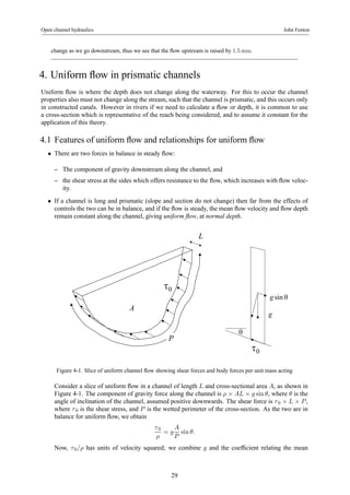 Open channel hydraulics John Fenton 
change as we go downstream, thus we see that the flow upstream is raised by 1.5mm. 
4. Uniform flow in prismatic channels 
Uniform flow is where the depth does not change along the waterway. For this to occur the channel 
properties also must not change along the stream, such that the channel is prismatic, and this occurs only 
in constructed canals. However in rivers if we need to calculate a flow or depth, it is common to use 
a cross-section which is representative of the reach being considered, and to assume it constant for the 
application of this theory. 
4.1 Features of uniform flow and relationships for uniform flow 
• There are two forces in balance in steady flow: 
– The component of gravity downstream along the channel, and 
– the shear stress at the sides which offers resistance to the flow, which increases with flow veloc-ity. 
• If a channel is long and prismatic (slope and section do not change) then far from the effects of 
controls the two can be in balance, and if the flow is steady, the mean flow velocity and flow depth 
remain constant along the channel, giving uniform flow, at normal depth. 
A 
L 
P 
τ0 
τ0 
θ 
g sin θ 
g 
Figure 4-1. Slice of uniform channel flow showing shear forces and body forces per unit mass acting 
Consider a slice of uniform flow in a channel of length L and cross-sectional area A, as shown in 
Figure 4-1. The component of gravity force along the channel is ρ × AL × g sin θ, where θ is the 
angle of inclination of the channel, assumed positive downwards. The shear force is τ 0 × L × P , 
where τ 0 is the shear stress, and P is the wetted perimeter of the cross-section. As the two are in 
balance for uniform flow, we obtain 
τ 0 
ρ 
= g 
A 
P 
sin θ. 
Now, τ 0/ρ has units of velocity squared; we combine g and the coefficient relating the mean 
29 
 