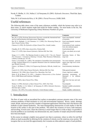 Open channel hydraulics John Fenton 
Novak, P., Moffat, A. I. B., Nalluri, C. & Narayanan, R. (2001) Hydraulic Structures, Third Edn, Spon, 
London. 
Yalin, M. S. & Ferreira da Silva, A. M. (2001) Fluvial Processes, IAHR, Delft. 
Useful references 
The following table shows some of the many references available, which the lecturer may refer to in 
these notes, or which students might find useful for further reading. For most books in the list, The 
University of Melbourne Engineering Library Reference Numbers are given. 
Reference Comments 
Bos, M. G. (1978), Discharge Measurement Structures, second edn, International Insti-tute 
for Land Reclamation and Improvement, Wageningen. 
Good encyclopaedic treatment 
of structures 
Bos, M. G., Replogle, J. A. & Clemmens, A. J. (1984), Flow Measuring Flumes for 
Open Channel Systems, Wiley. 
Good encyclopaedic treatment 
of structures 
Chanson, H. (1999), The Hydraulics of Open Channel Flow, Arnold, London. Good technical book, moderate 
level, also sediment aspects 
Chaudhry, M. H. (1993), Open-channel flow, Prentice-Hall. Good technical book 
Chow, V. T. (1959), Open-channel Hydraulics, McGraw-Hill, New York. Classic, now dated, not so read-able 
Dooge, J. C. I. (1992) , The Manning formula in context, in B. C. Yen, ed., Channel 
Flow Resistance: Centennial of Manning’s Formula, Water Resources Publications, 
Littleton, Colorado, pp. 136–185. 
Interesting history of Man-ning’s 
law 
Fenton, J. D. & Keller, R. J. (2001), The calculation of streamflow from measurements 
of stage, Technical Report 01/6, Co-operative Research Centre for Catchment Hydrol-ogy, 
Monash University. 
Two level treatment - practical 
aspects plus high level review 
of theory 
Francis, J. & Minton, P. (1984), Civil Engineering Hydraulics, fifth edn, Arnold, Lon-don. 
Good elementary introduction 
French, R. H. (1985), Open-Channel Hydraulics, McGraw-Hill, New York. Wide general treatment 
Henderson, F. M. (1966), Open Channel Flow, Macmillan, New York. Classic, high level, readable 
Hicks, D. M. & Mason, P. D. (1991 ) , Roughness Characteristics of New Zealand 
Rivers, DSIR Marine and Freshwater, Wellington. 
Interesting presentation of 
Manning’s n for different 
streams 
Jain, S. C. (2001), Open-Channel Flow, Wiley. High level, but terse and read-able 
Montes, S. (1998), Hydraulics of Open Channel Flow, ASCE, New York. Encyclopaedic 
Novak, P., Moffat, A. I. B., Nalluri, C. & Narayanan, R. (2001), Hydraulic Structures, 
third edn, Spon, London. 
Standard readable presentation 
of structures 
Townson, J. M. (1991), Free-surface Hydraulics, Unwin Hyman, London. Simple, readable, mathematical 
1. Introduction 
The flow of water with an unconfined free surface at atmospheric pressure presents some of the most 
common problems of fluid mechanics to civil and environmental engineers. Rivers, canals, drainage 
canals, floods, and sewers provide a number of important applications which have led to the theories and 
methods of open channel hydraulics. The main distinguishing characteristic of such studies is that the 
location of the surface is also part of the problem. This allows the existence of waves, both stationary 
and travelling. In most cases, where the waterway is much longer than it is wide or deep, it is possible to 
treat the problem as an essentially one-dimensional one, and a number of simple and powerful methods 
have been developed. 
In this course we attempt a slightly more general view than is customary, where we allow for real fluid 
effects as much as possible by allowing for the variation of velocity over the waterway cross section. We 
recognise that we can treat this approximately, but it remains an often-unknown aspect of each problem. 
3 
 