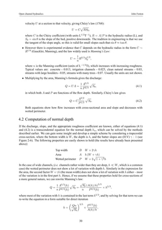 Open channel hydraulics John Fenton 
velocity U at a section to that velocity, giving Chézy’s law (1768): 
U = C 
p 
RS0, 
where C is the Chézy coefficient (with units L1/2T−1), R = A/P is the hydraulic radius (L), and 
S0 = sinθ is the slope of the bed, positive downwards. The tradition in engineering is that we use 
the tangent of the slope angle, so this is valid for small slopes such that sin θ ≈ tan θ. 
• However there is experimental evidence that C depends on the hydraulic radius in the form C ∼ R1/6 (Gauckler, Manning), and the law widely used is Manning’s Law: 
U = 
1 
n 
R2/3S1/2 
0 , 
where n is the Manning coefficient (units of L−1/3T), which increases with increasing roughness. 
Typical values are: concrete - 0.013, irrigation channels - 0.025, clean natural streams - 0.03, 
streams with large boulders - 0.05, streams with many trees - 0.07. Usually the units are not shown. 
• Multiplying by the area, Manning’s formula gives the discharge: 
Q = U A = 
1 
n 
A5/3 
P 2/3 
p 
S0, (4.1) 
in which both A and P are functions of the flow depth. Similarly, Chézy’s law gives 
Q = C 
A3/2 
P 1/2 
p 
S0. (4.2) 
Both equations show how flow increases with cross-sectional area and slope and decreases with 
wetted perimeter. 
4.2 Computation of normal depth 
If the discharge, slope, and the appropriate roughness coefficient are known, either of equations (4.1) 
and (4.2) is a transcendental equation for the normal depth hn, which can be solved by the methods 
described earlier. We can gain some insight and develop a simple scheme by considering a trapezoidal 
cross-section, where the bottom width is W , the depth is h, and the batter slopes are (H:V) γ : 1 (see 
Figure 2-6). The following properties are easily shown to hold (the results have already been presented 
above): 
Top width B W +2γh 
Area A h(W + γh) 
Wetted perimeter P W +2 
p 
1 + γ2h 
In the case of wide channels, (i.e. channels rather wider than they are deep, h ¿ W , which is a common 
case) the wetted perimeter does not show a lot of variation with depth h. Similarly in the expression for 
the area, the second factor W +γh (the mean width) does not show a lot of variation with h either – most 
of the variation is in the first part h. Hence, if we assume that these properties hold for cross-sections of 
a more general nature, we can rewrite Manning’s law: 
Q = 
1 
n 
A5/3(h) 
P 2/3(h) 
p 
S0 = 
√S0 
n 
(A(h)/h)5/3 
P 2/3(h) × h5/3, 
where most of the variation with h is contained in the last term h5/3, and by solving for that term we can 
re-write the equation in a form suitable for direct iteration 
h = 
μ 
Qn 
√S0 
¶3/5 
× 
P 2/5(h) 
A(h)/h 
, 
30 
 
