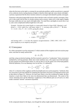 Open channel hydraulics John Fenton 
where the first term on the right is a constant for any particular problem, and the second term is expected 
to be a relatively slowly-varying function of depth, so that the whole right side varies slowly with depth – 
a primary requirement that the direct iteration scheme be convergent and indeed be quickly convergent. 
Experience with typical trapezoidal sections shows that this works well and is quickly convergent. How-ever, 
it also works well for flow in circular sections such as sewers, where over a wide range of depths 
the mean width does not vary much with depth either. For small flows and depths in sewers this is not 
so, and a more complicated method might have to be used. 
Example: Calculate the normal depth in a trapezoidal channel of slope 0.001, Manning’s coef-ficient 
n = 0.04, width 10m, with batter slopes 2 : 1, carrying a flow of 20m3 s−1. We have 
A = h (10 + 2 h), P = 10+4.472 h, giving the scheme 
h = 
μ 
Qn 
√S0 
¶3/5 
× 
(10 + 4.472 h)2/5 
10 + 2 h 
= 6.948 × 
(10 + 4.472 h)2/5 
10 + 2 h 
and starting with h = 2 we have the sequence of approximations: 2.000, 1.609, 1.639, 1.637 - 
quite satisfactory in its simplicity and speed. 
4.3 Conveyance 
It is often convenient to use the conveyance K which contains all the roughness and cross-section prop-erties, 
such that for steady uniform flow 
Q = K 
p 
S0, 
such that, using an electrical analogy, the flow (current) is given by a ”conductance” (here conveyance) 
multiplied by a driving potential, which, here in this nonlinear case, is the square root of the bed slope. 
In more general non-uniform flows below we will see that we use the square root of the head gradient. 
With this definition, if we use Manning’s law for the flow, K is defined by 
K = 
1 
n × A 
μ 
A 
P 
¶2/3 
= 
1 
n × 
A5/3 
P 2/3 
, (4.3) 
where K is a function of the roughness and the local depth and cross-section properties. Textbooks often 
use conveyance to provide methods for computing the equivalent conveyance of compound sections such 
as that shown in Figure 4-2. However, for such cases where a river has overflowed its banks, the flow 
situation is much more likely to be more two-dimensional than one-dimensional. The extent of the 
various elemental areas and the Manning’s roughnesses of the different parts are all such as to often 
render a detailed ”rational” calculation unjustified. 
2 3 
1 
Figure 4-2. 
In the compound channel in the figure, even though the surface might actually be curved as shown and 
31 
 