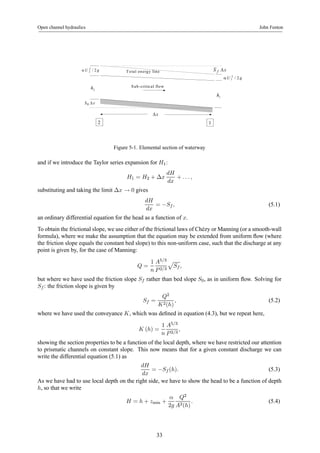 Open channel hydraulics John Fenton 
U 2 / 2 g Total energy line 
α 2 
U 2 / 2 g 
α 1 
2 h 
S f Δx 
S0 Δx 
2 1 
1 h 
Sub-critical flow 
Δx 
Figure 5-1. Elemental section of waterway 
and if we introduce the Taylor series expansion for H1: 
H1 = H2 + Δx 
dH 
dx 
+ . . . , 
substituting and taking the limit Δx → 0 gives 
dH 
dx 
= −Sf , (5.1) 
an ordinary differential equation for the head as a function of x. 
To obtain the frictional slope, we use either of the frictional laws of Chézy orManning (or a smooth-wall 
formula), where we make the assumption that the equation may be extended from uniform flow (where 
the friction slope equals the constant bed slope) to this non-uniform case, such that the discharge at any 
point is given by, for the case of Manning: 
Q = 
1 
n 
A5/3 
P 2/3 
p 
Sf , 
but where we have used the friction slope Sf rather than bed slope S0, as in uniform flow. Solving for 
Sf : the friction slope is given by 
Sf = 
Q2 
K2(h) 
, (5.2) 
where we have used the conveyance K, which was defined in equation (4.3), but we repeat here, 
K (h) = 
1 
n 
A5/3 
P 2/3 
, 
showing the section properties to be a function of the local depth, where we have restricted our attention 
to prismatic channels on constant slope. This now means that for a given constant discharge we can 
write the differential equation (5.1) as 
dH 
dx 
= −Sf (h). (5.3) 
As we have had to use local depth on the right side, we have to show the head to be a function of depth 
h, so that we write 
H = h + zmin + 
α 
2g 
Q2 
A2(h) 
. (5.4) 
33 
 