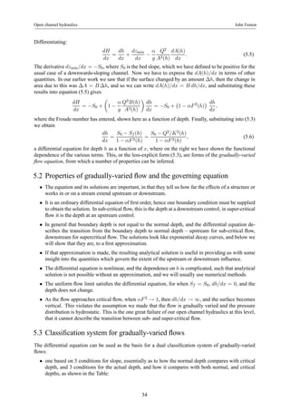 Open channel hydraulics John Fenton 
Differentiating: 
dH 
dx 
= 
dh 
dx 
+ 
dzmin 
dx − 
α 
g 
Q2 
A3(h) 
dA(h) 
dx 
. (5.5) 
The derivative dzmin/dx = −S0, where S0 is the bed slope,which we have defined to be positive for the 
usual case of a downwards-sloping channel. Now we have to express the dA(h)/dx in terms of other 
quantities. In our earlier work we saw that if the surface changed by an amount Δh, then the change in 
area due to this was ΔA = B Δh, and so we can write dA(h)/dx = B dh/dx, and substituting these 
results into equation (5.5) gives 
dH 
dx 
= −S0 + 
μ 
1 − 
α 
g 
Q2B(h) 
A3(h) 
¶ 
dh 
dx 
= −S0 + 
¡ 
1 − αF 2(h) 
¢ dh 
dx 
, 
where the Froude number has entered, shown here as a function of depth. Finally, substituting into (5.3) 
we obtain 
dh 
dx 
= 
S0 − Sf (h) 
1 − αF 2(h) 
= 
S0 − Q2/K2(h) 
1 − αF 2(h) 
, (5.6) 
a differential equation for depth h as a function of x, where on the right we have shown the functional 
dependence of the various terms. This, or the less-explicit form (5.3), are forms of the gradually-varied 
flow equation, from which a number of properties can be inferred. 
5.2 Properties of gradually-varied flow and the governing equation 
• The equation and its solutions are important, in that they tell us how far the effects of a structure or 
works in or on a stream extend upstream or downstream. 
• It is an ordinary differential equation of first order, hence one boundary condition must be supplied 
to obtain the solution. In sub-critical flow, this is the depth at a downstream control; in super-critical 
flow it is the depth at an upstream control. 
• In general that boundary depth is not equal to the normal depth, and the differential equation de-scribes 
the transition from the boundary depth to normal depth – upstream for sub-critical flow, 
downstream for supercritical flow. The solutions look like exponential decay curves, and below we 
will show that they are, to a first approximation. 
• If that approximation is made, the resulting analytical solution is useful in providing us with some 
insight into the quantities which govern the extent of the upstream or downstream influence. 
• The differential equation is nonlinear, and the dependence on h is complicated, such that analytical 
solution is not possible without an approximation, and we will usually use numerical methods. 
• The uniform flow limit satisfies the differential equation, for when Sf = S0, dh/dx = 0, and the 
depth does not change. 
• As the flow approaches critical flow, when αF 2 → 1, then dh/dx → ∞, and the surface becomes 
vertical. This violates the assumption we made that the flow is gradually varied and the pressure 
distribution is hydrostatic. This is the one great failure of our open channel hydraulics at this level, 
that it cannot describe the transition between sub- and super-critical flow. 
5.3 Classification system for gradually-varied flows 
The differential equation can be used as the basis for a dual classification system of gradually-varied 
flows: 
• one based on 5 conditions for slope, essentially as to how the normal depth compares with critical 
depth, and 3 conditions for the actual depth, and how it compares with both normal, and critical 
depths, as shown in the Table: 
34 
 