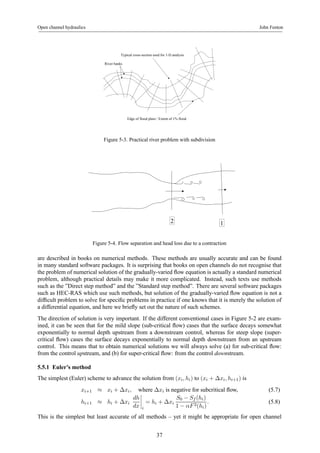 Open channel hydraulics John Fenton 
Typical cross-section used for 1-D analysis 
Edge of flood plain / Extent of 1% flood 
River banks 
Figure 5-3. Practical river problem with subdivision 
2 1 
Figure 5-4. Flow separation and head loss due to a contraction 
are described in books on numerical methods. These methods are usually accurate and can be found 
in many standard software packages. It is surprising that books on open channels do not recognise that 
the problem of numerical solution of the gradually-varied flow equation is actually a standard numerical 
problem, although practical details may make it more complicated. Instead, such texts use methods 
such as the ”Direct step method” and the ”Standard step method”. There are several software packages 
such as HEC-RAS which use such methods, but solution of the gradually-varied flow equation is not a 
difficult problem to solve for specific problems in practice if one knows that it is merely the solution of 
a differential equation, and here we briefly set out the nature of such schemes. 
The direction of solution is very important. If the different conventional cases in Figure 5-2 are exam-ined, 
it can be seen that for the mild slope (sub-critical flow) cases that the surface decays somewhat 
exponentially to normal depth upstream from a downstream control, whereas for steep slope (super-critical 
flow) cases the surface decays exponentially to normal depth downstream from an upstream 
control. This means that to obtain numerical solutions we will always solve (a) for sub-critical flow: 
from the control upstream, and (b) for super-critical flow: from the control downstream. 
5.5.1 Euler’s method 
The simplest (Euler) scheme to advance the solution from (xi, hi) to (xi + Δxi, hi+1) is 
xi+1 ≈ xi + Δxi, where Δxi is negative for subcritical flow, (5.7) 
dh 
hi+1 ≈ hi + Δxi 
dx 
¯¯¯¯ 
i 
= hi + Δxi 
S0 − Sf (hi) 
1 − αF 2(hi) 
. (5.8) 
This is the simplest but least accurate of all methods – yet it might be appropriate for open channel 
37 
 