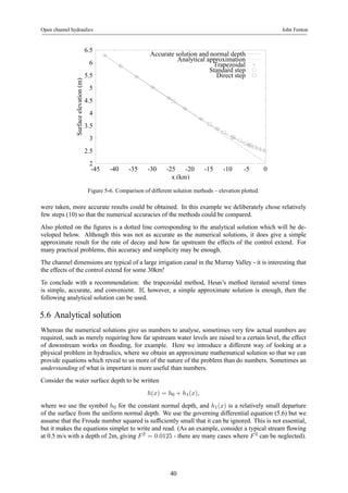Open channel hydraulics John Fenton 
6.5 
6 
5.5 
5 
4.5 
4 
3.5 
3 
2.5 
2 
Accurate solution and normal depth 
Analytical approximation 
-45 -40 -35 -30 -25 -20 -15 -10 -5 0 
Surface elevation (m) 
x (km) 
Trapezoidal 
Standard step 
Direct step 
Figure 5-6. Comparison of different solution methods – elevation plotted. 
were taken, more accurate results could be obtained. In this example we deliberately chose relatively 
few steps (10) so that the numerical accuracies of the methods could be compared. 
Also plotted on the figures is a dotted line corresponding to the analytical solution which will be de-veloped 
below. Although this was not as accurate as the numerical solutions, it does give a simple 
approximate result for the rate of decay and how far upstream the effects of the control extend. For 
many practical problems, this accuracy and simplicity may be enough. 
The channel dimensions are typical of a large irrigation canal in the Murray Valley - it is interesting that 
the effects of the control extend for some 30km! 
To conclude with a recommendation: the trapezoidal method, Heun’s method iterated several times 
is simple, accurate, and convenient. If, however, a simple approximate solution is enough, then the 
following analytical solution can be used. 
5.6 Analytical solution 
Whereas the numerical solutions give us numbers to analyse, sometimes very few actual numbers are 
required, such as merely requiring how far upstream water levels are raised to a certain level, the effect 
of downstream works on flooding, for example. Here we introduce a different way of looking at a 
physical problem in hydraulics, where we obtain an approximate mathematical solution so that we can 
provide equations which reveal to us more of the nature of the problem than do numbers. Sometimes an 
understanding of what is important is more useful than numbers. 
Consider the water surface depth to be written 
h(x) = h0 + h1(x), 
where we use the symbol h0 for the constant normal depth, and h1(x) is a relatively small departure 
of the surface from the uniform normal depth. We use the governing differential equation (5.6) but we 
assume that the Froude number squared is sufficiently small that it can be ignored. This is not essential, 
but it makes the equations simpler to write and read. (As an example, consider a typical stream flowing 
at 0.5 m/s with a depth of 2m, giving F 2 = 0.0125 - there are many cases where F 2 can be neglected). 
40 
 