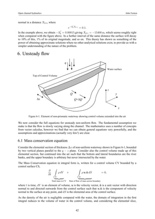 Open channel hydraulics John Fenton 
normal in a distance X0.1, where 
e−S/ 
0 X0.1 = 0.1. 
In the example above, we obtain −S/ 
0 = 0.00015,giving X0.1 = −15400m, which seems roughly right 
when compared with the figure above. In a further interval of the same distance the surface will decay 
to 10% of this, 1% of its original magnitude, and so on. This theory has shown us something of the 
power of obtaining approximate solutions where no other analytical solutions exist, to provide us with a 
simpler understanding of the nature of the problem. 
6. Unsteady flow 
Top of Control Volume 
Water surface 
y 
z 
x 
q 
Q+ΔQ 
Q 
Δx 
Figure 6-1. Element of non-prismatic waterway showing control volume extended into the air 
We now consider the full equations for unsteady non-uniform flow. The fundamental assumption we 
make is that the flow is slowly varying along the channel. The mathematics uses a number of concepts 
from vector calculus, however we find that we can obtain general equations very powerfully, and the 
assumptions and approximations (actually very few!) are clear. 
6.1 Mass conservation equation 
Consider the elemental section of thickness Δx of non-uniform waterway shown in Figure 6-1, bounded 
by two vertical planes parallel to the y − z plane. Consider also the control volume made up of this 
elemental section, but continued into the air such that the bottom and lateral boundaries are the river 
banks, and the upper boundary is arbitrary but never intersected by the water. 
The Mass Conservation equation in integral form is, written for a control volume CV bounded by a 
control surface CS, 
∂ 
∂t 
Z 
CV 
ρ dV 
| {z } 
Total mass in CV 
+ 
Z 
CS 
ρ u.ˆn dS 
| {z } 
Rate of flow of mass across boundary 
= 0, 
where t is time, dV is an element of volume, u is the velocity vector, ˆn is a unit vector with direction 
normal to and directed outwards from the control surface such that u.ˆn is the component of velocity 
normal to the surface at any point, and dS is the elemental area of the control surface. 
As the density of the air is negligible compared with the water, the domain of integration in the first 
integral reduces to the volume of water in the control volume, and considering the elemental slice, 
42 
 