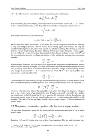 Open channel hydraulics John Fenton 
dV = Δx dA , where dA is an element of cross-sectional area, the term becomes 
ρΔx 
∂ 
∂t 
Z 
A 
dA = ρΔx 
∂A 
∂t 
Now considering the second integral, on the upstream face of the control surface, u.ˆn = −u , where u 
is the x component of velocity, so that the contribution due to flow entering the control volume is 
−ρ 
Z 
A 
u dA = −ρQ. 
Similarly the downstream face contribution is 
+ρ (Q + ΔQ) = +ρ 
μ 
Q + 
∂Q 
∂x 
¶ 
. 
Δx 
On the boundaries which are the banks of the stream, the velocity component normal to the boundary 
is very small and poorly-known. We will include it in a suitably approximate manner. We lump this 
contribution from groundwater, inflow from rainfall, and tributaries entering the waterway, as a volume 
rate of q per unit length entering the stream. The rate at which mass enters the control volume is ρqΔx 
(i.e. an outflow of −ρqΔx). Combining the contributions from the rate of change of mass in the CV and 
the net contribution across the two faces, and dividing by ρΔx we have the unsteady mass conservation 
equation 
∂A 
∂t 
+ 
∂Q 
∂x 
= q. (6.1) 
Remarkably for hydraulics, this is an almost-exact equation - the only significant approximation we have 
made is that the waterway is straight! If we want to use surface elevation as a variable in terms of surface 
area, it is easily shown that in an increment of time δt if the surface changes by an amount δη, then the 
area changes by an amount δA = B × δη, from which we obtain ∂A/∂t = B × ∂η/∂t, and the mass 
conservation equation can be written 
B 
∂η 
∂t 
+ 
∂Q 
∂x 
= q. (6.2) 
The assumption that the waterway is straight has almost universally been made. Fenton&Nalder (1995)1 
have considered waterways curved in plan (i.e. most rivers!) and obtained the result (cf. equation 6.1): 
³ 
1 − 
nm 
r 
´ ∂A 
∂t 
+ 
∂Q 
∂s 
= q, 
where nm is the transverse offset of the centre of the river surface from the curved streamwise reference 
axis s, and r is the radius of curvature of that axis. Usually nm is small compared with r, and the 
curvature term is a relatively small one. It can be seen that if it is possible to choose the reference axis 
to coincide with the centre of the river viewed in plan, then nm = 0 and curvature has no effect on this 
equation. This choice of axis is not always possible, however, as the geometry of the river changes with 
surface height. 
6.2 Momentum conservation equation – the low inertia approximation 
We can repeat the procedure above, but this time considering momentum conservation. It can be shown 
that we obtain 
∂Q 
∂t 
+ β 
∂ 
∂x 
μ 
Q2 
A 
¶ 
+ gA 
∂η 
∂x 
= −gASf . (6.3) 
Equations (6.2) and (6.3) are the long wave or Saint-Venant equations. They are used to simulate wave 
1 Fenton, J. D. & Nalder, G. V. (1995), Long wave equations for waterways curved in plan, in Proc. 26th 
Congress IAHR, London, Vol. 1, pp. 573–578. 
43 
 