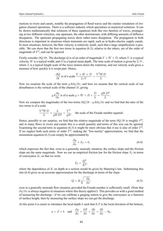 Open channel hydraulics John Fenton 
motions in rivers and canals, notably the propagation of flood waves and the routine simulation of irri-gation 
channel operations. There is a software industry which specialises in numerical solutions. It can 
be shown mathematically that solutions of these equations look like two families of waves, propagat-ing 
at two different velocities, one upstream, the other downstream, with differing amounts of diffusive 
dissipation. The upstream propagating waves show rather more dissipation. The propagation in both 
directions is important in situations where transients are rapid, such as in hydro-electric supply canals. 
In most situations, however, the flow velocity is relatively small, such that a large simplification is pos-sible. 
We can show that the first two terms in equation (6.3), relative to the others, are of the order of 
magnitude of F 2, and can be ignored. 
Firstly consider ∂Q/∂t. The discharge Q is of an order of magnitude V ×W ×D, where V is a typical 
velocity, W is a typical width, and D is a typical mean depth. The time scale of motion is given by L/V , 
where L is a typical length scale of the wave motion down the waterway, and our velocity scale gives a 
measure of how quickly it is swept past. Hence, 
∂Q 
∂t 
is of a scale V × W × D 
L/V 
= 
V 2W D 
L 
. 
Now we examine the scale of the term gA∂η/∂x, and here we assume that the vertical scale of our 
disturbances is the vertical scale of the channel D, giving 
gA 
∂η 
∂x 
is of a scale g × W × D × 
D 
L 
= 
gW D2 
L 
. 
Now we compare the magnitudes of the two terms ∂Q/∂t : gA∂η/∂x and we find that the ratio of the 
two terms is of a scale 
V 2W D 
L × 
L 
gW D2 = 
V 2 
gD 
, the scale of the Froude number squared. 
Hence, possibly to our surprise, we find that the relative magnitude of the term ∂Q/∂t is roughly F 2, 
and in many flows in rivers and canals this is a small quantity and terms of this size can be ignored. 
Examining the second term in equation (6.3) it might be more obvious that it too is also of order F 2. 
If we neglect both such terms of order F 2, making the ”low-inertia” approximation, we find that the 
momentum equation (6.3) can simply be approximated by 
∂η 
∂x 
+ Sf = 0, (6.4) 
which expresses the fact that, even in a generally unsteady situation, the surface slope and the friction 
slope are the same magnitude. Now we use an empirical friction law for the friction slope Sf in terms 
of conveyance K, so that we write 
Sf = 
Q2 
K2 , 
where the dependence of K on depth at a section would be given by Manning’s law. Substituting this 
into (6.4) gives us an accurate approximation for the discharge in terms of the slope: 
Q = K 
r 
− 
∂η 
∂x 
, (6.5) 
even in a generally unsteady flow situation, provided the Froude number is sufficiently small. (Note that 
∂η/∂x is always negative in situations where this theory applies!). This provides us with a good method 
of measuring the discharge - if we can calibrate a gauging station to give the conveyance as a function 
of surface height, then by measuring the surface slope we can get the discharge. 
At this point it is easier to introduce the local depth h such that if Z is the local elevation of the bottom, 
η = Z + h and ∂η 
∂x 
= 
∂Z 
∂x 
+ 
∂h 
∂x 
= 
∂h 
∂x − S0, 
44 
 
