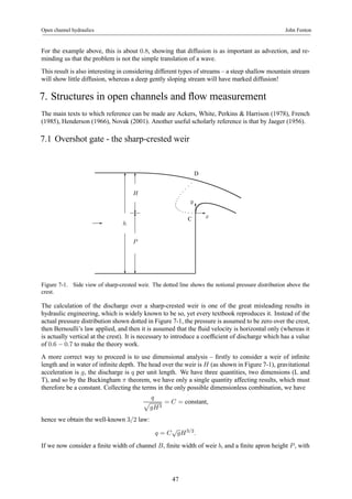 Open channel hydraulics John Fenton 
For the example above, this is about 0.8, showing that diffusion is as important as advection, and re-minding 
us that the problem is not the simple translation of a wave. 
This result is also interesting in considering different types of streams – a steep shallow mountain stream 
will show little diffusion, whereas a deep gently sloping stream will have marked diffusion! 
7. Structures in open channels and flow measurement 
The main texts to which reference can be made are Ackers, White, Perkins & Harrison (1978), French 
(1985), Henderson (1966), Novak (2001). Another useful scholarly reference is that by Jaeger (1956). 
7.1 Overshot gate - the sharp-crested weir 
6 
- h 
? 
6 
H 
? 
6 C 
P 
? 
y 
D 
6 
- 
x 
Figure 7-1. Side view of sharp-crested weir. The dotted line shows the notional pressure distribution above the 
crest. 
The calculation of the discharge over a sharp-crested weir is one of the great misleading results in 
hydraulic engineering, which is widely known to be so, yet every textbook reproduces it. Instead of the 
actual pressure distribution shown dotted in Figure 7-1, the pressure is assumed to be zero over the crest, 
then Bernoulli’s law applied, and then it is assumed that the fluid velocity is horizontal only (whereas it 
is actually vertical at the crest). It is necessary to introduce a coefficient of discharge which has a value 
of 0.6 − 0.7 to make the theory work. 
A more correct way to proceed is to use dimensional analysis – firstly to consider a weir of infinite 
length and in water of infinite depth. The head over the weir is H (as shown in Figure 7-1), gravitational 
acceleration is g, the discharge is q per unit length. We have three quantities, two dimensions (L and 
T), and so by the Buckingham π theorem, we have only a single quantity affecting results, which must 
therefore be a constant. Collecting the terms in the only possible dimensionless combination, we have 
q p 
gH3 
= C = constant, 
hence we obtain the well-known 3/2 law: 
q = C√gH3/2. 
If we now consider a finite width of channel B, finite width of weir b, and a finite apron height P , with 
47 
 