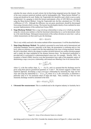 Open channel hydraulics John Fenton 
calculate the mean velocity on each vertical, the lot then being integrated across the channel. One 
of the most common numerical methods used by hydrographers (the ”Mean-Section Method”) is 
wrong and should not be used. Rather, the Trapezoidal rule should be used, which is just as easily 
implemented. In a gauging in which the lecturer participated, a flow of 1693 Ml/d was calculated 
using the Mean-Section Method. Using the Trapezoidal rule, the flow calculated was 1721 Ml/d, 
a difference of 1.6%. Although the difference was not great, practitioners should be discouraged 
from using a formula which is wrong. The lecturer has developed a family of new methods for more 
accurate implementation of this method (see Fenton 2002). 
2. Stage-Discharge Method: Here a stage-discharge relationship or rating curve is built up, typically 
using the velocity-area method, so that the functional relationship Qr(η) can be determined, where 
Qr is the rated discharge. Subsequent measurements of the surface elevation at some time t, such as 
a daily measurement, are then used to give the discharge: 
Q(t) = Qr(η(t)). 
This is very widely used and is the routine method of flow measurement. It will be described below. 
3. Slope-Stage-Discharge Method: The method is presented in some books and in International and 
Australian Standards, however, especially in the latter, the presentation is confusing and at a low 
level, where no reference is made to the fact that underlying it the slope is being measured. Instead, 
the fall is described, which is the change in surface elevation between two surface elevation gauges 
and is simply the slope multiplied by the distance between them. No theoretical justification is 
provided and it is presented in a phenomenological sense (see, for example, Herschy 1995). An 
exception is Boiten (2000), however even that presentation loses sight of the pragmatic nature of 
determining a stage-conveyance relationship, and instead uses Manning’s law in its classical form 
Q = 
1 
n 
A5/3 
P 2/3 
p 
Sη , 
where Sη is the free surface slope, Sη = −∂η/∂x, and it is assumed that the discharge must be 
given using these precise geometrical quantities of A and P . The lecturer suggests a rather more 
empirical approach, developing a stage-conveyance relationship by measuring the stage and the 
slope and using the relationship Q = K(η) 
p 
Sη ,where K(η) is the conveyance, to determine a 
particular value of K for measured values of stage and slope. Then, routinely, if the two were 
measured, discharge would be calculated in the form 
Q(t) = K(η(t)) 
q 
Sη(t). 
4. Ultrasonic flow measurement: This is a method used in the irrigation industry in Australia, but is 
Figure 8-1. Array of four ultrasonic beams in a channel 
also being used in rivers in the USA. Consider the situation shown in Figure 8-1, where some three 
51 
 