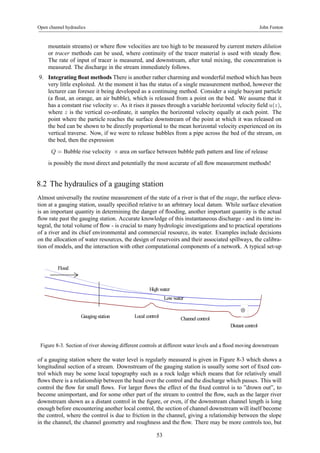 Open channel hydraulics John Fenton 
mountain streams) or where flow velocities are too high to be measured by current meters dilution 
or tracer methods can be used, where continuity of the tracer material is used with steady flow. 
The rate of input of tracer is measured, and downstream, after total mixing, the concentration is 
measured. The discharge in the stream immediately follows. 
9. Integrating float methods There is another rather charming and wonderful method which has been 
very little exploited. At the moment it has the status of a single measurement method, however the 
lecturer can foresee it being developed as a continuing method. Consider a single buoyant particle 
(a float, an orange, an air bubble), which is released from a point on the bed. We assume that it 
has a constant rise velocity w. As it rises it passes through a variable horizontal velocity field u(z), 
where z is the vertical co-ordinate, it samples the horizontal velocity equally at each point. The 
point where the particle reaches the surface downstream of the point at which it was released on 
the bed can be shown to be directly proportional to the mean horizontal velocity experienced on its 
vertical traverse. Now, if we were to release bubbles from a pipe across the bed of the stream, on 
the bed, then the expression 
Q = Bubble rise velocity × area on surface between bubble path pattern and line of release 
is possibly the most direct and potentially the most accurate of all flow measurement methods! 
8.2 The hydraulics of a gauging station 
Almost universally the routine measurement of the state of a river is that of the stage, the surface eleva-tion 
at a gauging station, usually specified relative to an arbitrary local datum. While surface elevation 
is an important quantity in determining the danger of flooding, another important quantity is the actual 
flow rate past the gauging station. Accurate knowledge of this instantaneous discharge - and its time in-tegral, 
the total volume of flow - is crucial to many hydrologic investigations and to practical operations 
of a river and its chief environmental and commercial resource, its water. Examples include decisions 
on the allocation of water resources, the design of reservoirs and their associated spillways, the calibra-tion 
of models, and the interaction with other computational components of a network. A typical set-up 
High water 
Low water 
Gauging station Local control 
Distant control 
Flood 
Channel control 
⊗ 
Figure 8-3. Section of river showing different controls at different water levels and a flood moving downstream 
of a gauging station where the water level is regularly measured is given in Figure 8-3 which shows a 
longitudinal section of a stream. Downstream of the gauging station is usually some sort of fixed con-trol 
which may be some local topography such as a rock ledge which means that for relatively small 
flows there is a relationship between the head over the control and the discharge which passes. This will 
control the flow for small flows. For larger flows the effect of the fixed control is to ”drown out”, to 
become unimportant, and for some other part of the stream to control the flow, such as the larger river 
downstream shown as a distant control in the figure, or even, if the downstream channel length is long 
enough before encountering another local control, the section of channel downstream will itself become 
the control, where the control is due to friction in the channel, giving a relationship between the slope 
in the channel, the channel geometry and roughness and the flow. There may be more controls too, but 
53 
 