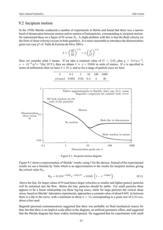 Open channel hydraulics John Fenton 
9.2 Incipient motion 
In the 1930s Shields conducted a number of experiments in Berlin and found that there was a narrow 
band of demarcation between motion and no motion of bed particles, corresponding to incipient motion. 
He represented these on a figure of Θ versus R∗. A slight problem with this is that the fluid velocity (in 
the form of shear velocity) occurs in both quantities. It is more reasonable to introduce the dimensionless 
grain size (see p7 of Yalin & Ferreira da Silva 2001): 
δ = 
μ 
R2 
∗ 
Θ 
¶1/3 
= φ 
μ 
g0 
ν2 
¶1/3 
. 
Here we consider what δ means. If we take a common value of G = 2.65, plus g = 9.8ms−2, 
ν = 10−6m2 s−1(for 20◦C), then we obtain δ ≈ φ × 25000 in units of metres. If φ is specified in 
terms of millimetres then we have δ ≈ 25 φ, and so for a range of particle sizes we have 
δ 0.1 1 10 100 1000 
φ (mm) 0.004 0.04 0.4 4 40 
1 
0.1 
0.01 
Yalin’s approximation to Shields’ data, eqn (9.1) 
Bagnold’s conjecture for random beds 
Motion 
All beds random on the 
scale of the particles 
No motion 
Beds flat in laboratories 
0.1 1 10 100 1000 
Dimensionless 
shear stress 
Θ 
Dimensionless grain size δ 
Beds random in nature 
Figure 9-1. Incipient motion diagram 
Figure 9-1 shows a representation of Shields’ results, using δ for the abcissa. Instead of the experimental 
results we use a formula by Yalin which is an approximation to the results for incipient motion, giving 
the critical value Θcr: 
Θcr = 0.13 δ−0.392 e−0.015 δ2 
+ 0.045 
³ 
1 − e−0.068 δ 
´ 
. (9.1) 
Above the line, for larger values of Θ (and hence larger velocities or smaller and lighter grains), particles 
will be entrained into the flow. Below the line, particles should be stable. For small particles there 
appears to be a linear relationship (on these log-log axes), while for large particles the critical shear 
stress, based on Shields’ laboratory experiments, approaches a constant value of about 0.045. In between 
there is a dip in the curve, with a minimum at about φ = 14, corresponding to a grain size of 0.35mm, 
about a fine sand. 
Bagnold (personal communication) suggested that there was probably no fluid mechanical reason for 
that, but that there is an implicit scale effect in the diagram, an artificial geometric effect, and suggested 
that the Shields diagram has been widely misinterpreted. He suggested that for experiments with small 
57 
 