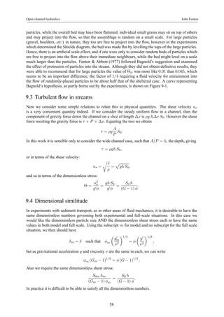 Open channel hydraulics John Fenton 
particles, while the overall bed may have been flattened, individual small grains may sit on top of others 
and may project into the flow, so that the assemblage is random on a small scale. For large particles 
(gravel, boulders, etc.) in nature, they too are free to project into the flow, however in the experiments 
which determined the Shields diagram, the bed was made flat by levelling the tops of the large particles. 
Hence, there is an artificial scale effect, and if one were only to consider random beds of particles which 
are free to project into the flow above their immediate neighbours, while the bed might level on a scale 
much larger than the particles. Fenton & Abbott (1977) followed Bagnold’s suggestion and examined 
the effect of protrusion of particles into the stream. Although they did not obtain definitive results, they 
were able to recommend that for large particles the value of Θcr was more like 0.01 than 0.045, which 
seems to be an important difference, the factor of 1/4 requiring a fluid velocity for entrainment into 
the flow of randomly-placed particles to be about half that of the sheltered case. A curve representing 
Bagnold’s hypothesis, as partly borne out by the experiments, is shown on Figure 9-1. 
9.3 Turbulent flow in streams 
Now we consider some simple relations to relate this to physical quantities. The shear velocity u is a very convenient quantity indeed. If we consider the steady uniform flow in a channel, then the∗ 
component of gravity force down the channel on a slice of length Δx is ρgA Δx S0. However the shear 
force resisting the gravity force is τ × P × Δx. Equating the two we obtain 
τ = ρg 
A 
P 
S0. 
In this work it is sensible only to consider the wide channel case, such that A/P = h, the depth, giving 
τ = ρgh S0, 
or in terms of the shear velocity: 
u∗ = 
r 
τ 
ρ 
= 
p 
gh S0, 
and so in terms of the dimensionless stress: 
Θ = 
u2∗ 
g0φ 
= 
gh S0 
g0φ 
= 
S0 h 
(G − 1) φ 
. 
9.4 Dimensional similitude 
In experiments with sediment transport, as in other areas of fluid mechanics, it is desirable to have the 
same dimensionless numbers governing both experimental and full-scale situations. In this case we 
would like the dimensionless particle size AND the dimensionless shear stress each to have the same 
values in both model and full scale. Using the subscript m for model and no subscript for the full scale 
situation, we then should have 
δm = δ such that φm 
μ 
g0m 
ν2 
¶1/3 
= φ 
μ 
g0 
ν2 
¶1/3 
, 
but as gravitational acceleration g and viscosity ν are the same in each, we can write 
φm (Gm − 1)1/3 = φ (G − 1)1/3 . 
Also we require the same dimensionless shear stress: 
S0m hm 
(Gm − 1) φm 
= 
S0 h 
(G − 1) φ 
. 
In practice it is difficult to be able to satisfy all the dimensionless numbers. 
58 
 