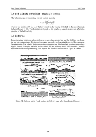 Open channel hydraulics John Fenton 
9.5 Bed-load rate of transport – Bagnold’s formula 
The volumetric rate of transport qsb per unit width is given by 
qsb = 
βub(τ − τ cr) 
(ρs − ρ) g 
, 
where β is a function of δ, and ub is the flow velocity in the vicinity of the bed. In the case of a rough 
turbulent flow, β ≈ 0.5. This formula is preferred, as it is simple, as accurate as any, and reflects the 
meaning of the bed-load rate. 
9.6 Bedforms 
In most practical situations, sediments behave as non-cohesive materials, and the fluid flow can distort 
the bed into various shapes. The interaction process is complex. At low velocities the bed does not move. 
With increasing flow velocity the inception of movement occurs. The basic bed forms encountered are 
ripples (usually of heights less than 0.1m), dunes, flat bed, standing waves, and antidunes. At high 
velocities chutes and step-pools may form. Typical bed forms are summarised in Figure 9-2 below. 
Figure 9-2. Bedforms and the Froude numbers at which they occur (after Richardson and Simons) 
59 
