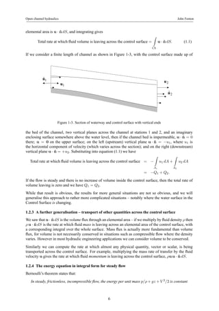Open channel hydraulics John Fenton 
elemental area is u · ˆndS, and integrating gives 
Total rate at which fluid volume is leaving across the control surface = 
Z 
CS 
u · ˆndS. (1.1) 
If we consider a finite length of channel as shown in Figure 1-3, with the control surface made up of 
u1 
nˆ1 
u2 
nˆ 2 
Figure 1-3. Section of waterway and control surface with vertical ends 
the bed of the channel, two vertical planes across the channel at stations 1 and 2, and an imaginary 
enclosing surface somewhere above the water level, then if the channel bed is impermeable, u · n ˆ= 0 
there; u = 0 on the upper surface; on the left (upstream) vertical plane u · n ˆ= −u1, where u1 is 
the horizontal component of velocity (which varies across the section); and on the right (downstream) 
vertical plane u · n ˆ= +u2. Substituting into equation (1.1) we have 
Z 
Total rate at which fluid volume is leaving across the control surface = − 
A1 
u1 dA + 
Z 
A2 
u2 dA 
= −Q1 + Q2. 
If the flow is steady and there is no increase of volume inside the control surface, then the total rate of 
volume leaving is zero and we have Q1 = Q2. 
While that result is obvious, the results for more general situations are not so obvious, and we will 
generalise this approach to rather more complicated situations – notably where the water surface in the 
Control Surface is changing. 
1.2.3 A further generalisation – transport of other quantities across the control surface 
We saw that u · ˆndS is the volume flux through an elemental area – if wemultiply by fluid density ρ then 
ρ u · ˆndS is the rate at which fluid mass is leaving across an elemental area of the control surface, with 
a corresponding integral over the whole surface. Mass flux is actually more fundamental than volume 
flux, for volume is not necessarily conserved in situations such as compressible flow where the density 
varies. However in most hydraulic engineering applications we can consider volume to be conserved. 
Similarly we can compute the rate at which almost any physical quantity, vector or scalar, is being 
transported across the control surface. For example, multiplying the mass rate of transfer by the fluid 
velocity u gives the rate at which fluid momentum is leaving across the control surface, ρuu · ˆndS. 
1.2.4 The energy equation in integral form for steady flow 
Bernoulli’s theorem states that: 
In steady, frictionless, incompressible flow, the energy per unit mass p/ρ+gz +V 2/2 is constant 
6 
 