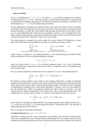 Open channel hydraulics John Fenton 
along a streamline, 
where V is the fluid speed, V 2 = u2+v2+w2, inwhich (u, v, w) are velocity components in a cartesian 
co-ordinate system (x, y, z) with z vertically upwards, g is gravitational acceleration, p is pressure and 
ρ is fluid density. In hydraulic engineering it is usually more convenient to divide by g such that we say 
that the head p/ρg + z + V 2/2g is constant along a streamline. 
In open channel flows (and pipes too, actually, but this seems never to be done) we have to consider 
the situation where the energy per unit mass varies across the section (the velocity near pipe walls and 
channel boundaries is smaller than in the middle while pressures and elevations are the same). In this 
case we cannot apply Bernoulli’s theorem across streamlines. Instead, we use an integral form of the 
energy equation, although almost universally textbooks then neglect variation across the flow and refer 
to the governing theorem as ”Bernoulli”. Here we try not to do that. 
The energy equation in integral form can be written for a control volume CV bounded by a control 
surface CS, where there is no heat added or work done on the fluid in the control volume: 
∂ 
∂t 
Z 
CV 
ρ e dV 
| {z } 
Rate at which energy is increasing inside the CV 
+ 
Z 
(p + ρe) u.ˆndS 
| {z } 
CS 
Rate at which energy is leaving the CS 
= 0, (1.2) 
where t is time, ρ is density, dV is an element of volume, e is the internal energy per unit mass of fluid, 
which in hydraulics is the sum of potential and kinetic energies 
e = gz + 
1 
2 
¡ 
u2 + v2 + w2¢ 
, 
where the velocity vector u = (u, v, w) in a cartesian coordinate system (x, y, z) with x horizontally 
along the channel and z upwards, ˆn is a unit vector as above, p is pressure, and dS is an elemental area 
of the control surface. 
Here we consider steady flow so that the first term in equation (1.2) is zero. The equation becomes: 
Z 
CS 
³ 
p + ρgz + 
ρ 
2 
¡ 
u2 + v2 + w2¢´ 
u.ˆn dS = 0. 
We intend to consider problems such as flows in open channels where there is usually no important 
contribution from lateral flows so that we only need to consider flow entering across one transverse face 
of the control surface across a pipe or channel and leaving by another. To do this we have the problem 
of integrating the contribution over a cross-section denoted by A which we also use as the symbol for 
the cross-sectional area. When we evaluate the integral over such a section we will take u to be the 
velocity along the channel, perpendicular to the section, and v and w to be perpendicular to that. The 
contribution over a section of area A is then ±E, where E is the integral over the cross-section: 
E = 
Z 
A 
³ 
p + ρgz + 
ρ 
2 
¡ 
u2 + v2 + w2¢´ 
u dA, (1.3) 
and we take the ± depending on whether the flow is leaving/entering the control surface, because u.ˆn = 
±u. In the case of no losses, E is constant along the channel. The quantity ρQE is the total rate of 
energy transmission across the section. 
Now we consider the individual contributions: 
(a) Velocity head term ρ 
2 
R 
A 
¡ 
u2 + v2 + w2 
¢ 
u dA 
If the flow is swirling, then the v and w components will contribute, and if the flow is turbulent there 
will be extra contributions as well. It seems that the sensible thing to do is to recognise that all velocity 
components and velocity fluctuations will be of a scale given by the mean flow velocity in the stream at 
7 
 