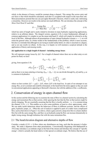 Open channel hydraulics John Fenton 
which, in the absence of losses, would be constant along a channel. This energy flux across entry and 
exit faces is that which should be calculated, such that it is weighted with respect to the mass flow rate. 
Most presentations pretend that one can just apply Bernoulli’s theorem, which is really only valid along 
a streamline. However our results in the end are not much different. We can introduce the concept of the 
Mean Total Head H such that 
H = 
Energy flux 
g × Mass flux = 
E 
g × ρQ 
= η + 
α 
2g 
Q2 
A2 , (1.9) 
which has units of length and is easily related to elevation in many hydraulic engineering applications, 
relative to an arbitrary datum. The integral version, equation (1.8), is more fundamental, although in 
common applications it is simpler to use the mean total head H, which will simply be referred to as the 
head of the flow. Although almost all presentations of open channel hydraulics assume α = 1, we will 
retain the general value, as a better model of the fundamentals of the problem, which is more accurate, 
but also is a reminder that although we are trying to model reality better, its value is uncertain to a degree, 
and so are any results we obtain. In this way, it is hoped, we will maintain a sceptical attitude to the 
application of theory and ensuing results. 
(d) Application to a single length of channel – including energy losses 
We will represent energy losses by ΔE. For a length of channel where there are no other entry or exit 
points for fluid, we have 
Eout = Ein − ΔE, 
giving, from equation (1.8): 
ρQout 
μ 
gη + 
α 
2 
Q2 
A2 
¶ 
out 
= ρQin 
μ 
gη + 
α 
2 
Q2 
A2 
¶ 
in − ΔE, 
and as there is no mass entering or leaving, Qout = Qin = Q, we can divide through by ρQ and by g, as 
is common in hydraulics: 
μ 
η + 
α 
2g 
Q2 
A2 
¶ 
out 
= 
μ 
η + 
α 
2g 
Q2 
A2 
¶ 
in − ΔH, 
where we have written ΔE = ρgQ × ΔH, where ΔH is the head loss. In spite of our attempts to use 
energy flux, as Q is constant and could be eliminated, in this head form the terms appear as they are used 
in conventional applications appealing to Bernoulli’s theorem, but with the addition of the α coefficients. 
2. Conservation of energy in open channel flow 
In this section and the following one we examine the state of flow in a channel section by calculating the 
energy and momentum flux at that section, while ignoring the fact that the flow at that section might be 
slowly changing. We are essentially assuming that the flow is locally uniform – i.e. it is constant along 
the channel, ∂/∂x ≡ 0. This enables us to solve some problems, at least to a first, approximate, order. 
We can make useful deductions about the behaviour of flows in different sections, and the effects of 
gates, hydraulic jumps, etc.. Often this sort of analysis is applied to parts of a rather more complicated 
flow, such as that shown in Figure 1-1(c) above, where a gate converts a deep slow flow to a faster shallow 
flow but with the same energy flux, and then via an hydraulic jump the flow can increase dramatically in 
depth, losing energy through turbulence but with the same momentum flux. 
2.1 The head/elevation diagram and alternative depths of flow 
Consider a steady (∂/∂t ≡ 0) flow where any disturbances are long, such that the pressure is hydro-static. 
We make a departure from other presentations. Conventionally (beginning with Bakhmeteff in 
1912) they introduce a co-ordinate origin at the bed of the stream and introduce the concept of ”specific 
energy”, which is actually the head relative to that special co-ordinate origin. We believe that the use of 
9 
 