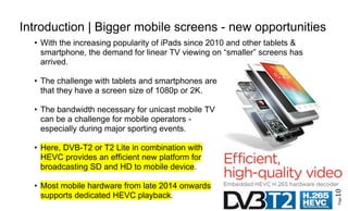 Page10
Introduction | Bigger mobile screens - new opportunities
• With the increasing popularity of iPads since 2010 and other tablets &
smartphone, the demand for linear TV viewing on “smaller” screens has
arrived.
• The challenge with tablets and smartphones are
that they have a screen size of 1080p or 2K.
• The bandwidth necessary for unicast mobile TV
can be a challenge for mobile operators -
especially during major sporting events.
• Here, DVB-T2 or T2 Lite in combination with
HEVC provides an efficient new platform for
broadcasting SD and HD to mobile device.
• Most mobile hardware from late 2014 onwards
supports dedicated HEVC playback.
 