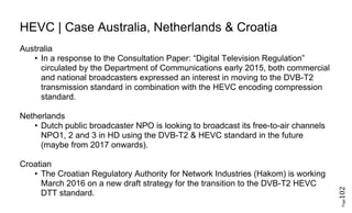 Page102
HEVC | Case Australia, Netherlands & Croatia
Australia
• In a response to the Consultation Paper: “Digital Television Regulation”
circulated by the Department of Communications early 2015, both commercial
and national broadcasters expressed an interest in moving to the DVB-T2
transmission standard in combination with the HEVC encoding compression
standard.
Netherlands
• Dutch public broadcaster NPO is looking to broadcast its free-to-air channels
NPO1, 2 and 3 in HD using the DVB-T2 & HEVC standard in the future
(maybe from 2017 onwards).
Croatian
• The Croatian Regulatory Authority for Network Industries (Hakom) is working
March 2016 on a new draft strategy for the transition to the DVB-T2 HEVC
DTT standard.
 