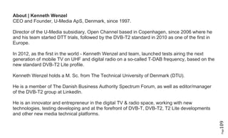 Page109
About | Kenneth Wenzel
CEO and Founder, U-Media ApS, Denmark, since 1997.
Director of the U-Media subsidiary, Open Channel based in Copenhagen, since 2006 where he
and his team started DTT trials, followed by the DVB-T2 standard in 2010 as one of the first in
Europe.
In 2012, as the first in the world - Kenneth Wenzel and team, launched tests airing the next
generation of mobile TV on UHF and digital radio on a so-called T-DAB frequency, based on the
new standard DVB-T2 Lite profile.
Kenneth Wenzel holds a M. Sc. from The Technical University of Denmark (DTU).
He is a member of The Danish Business Authority Spectrum Forum, as well as editor/manager
of the DVB-T2 group at LinkedIn.
He is an innovator and entrepreneur in the digital TV & radio space, working with new
technologies, testing developing and at the forefront of DVB-T, DVB-T2, T2 Lite developments
and other new media technical platforms.
 