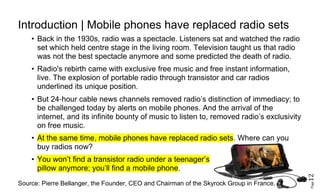 Page12
Introduction Mobile phones have replaced radio sets|
• Back in the 1930s, radio was a spectacle. Listeners sat and watched the radio
set which held centre stage in the living room. Television taught us that radio
was not the best spectacle anymore and some predicted the death of radio.
• Radio's rebirth came with exclusive free music and free instant information,
live. The explosion of portable radio through transistor and car radios
underlined its unique position.
• But 24‐hour cable news channels removed radio’s distinction of immediacy; to
be challenged today by alerts on mobile phones. And the arrival of the
internet, and its infinite bounty of music to listen to, removed radio’s exclusivity
on free music.
• At the same time, mobile phones have replaced radio sets. Where can you
buy radios now?
• You won’t find a transistor radio under a teenager’s
pillow anymore; you’ll find a mobile phone.
Source: Pierre Bellanger, the Founder, CEO and Chairman of the Skyrock Group in France.
 
