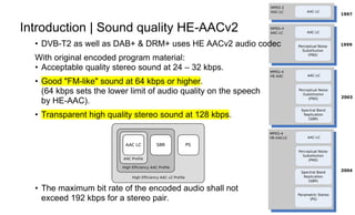 Page13
Introduction | Sound quality HE-AACv2
• DVB-T2 as well as DAB+ & DRM+ uses HE AACv2 audio codec
With original encoded program material:
• Acceptable quality stereo sound at 24 – 32 kbps.
• Good "FM-like" sound at 64 kbps or higher.
(64 kbps sets the lower limit of audio quality on the speech
by HE-AAC).
• Transparent high quality stereo sound at 128 kbps.
• The maximum bit rate of the encoded audio shall not
exceed 192 kbps for a stereo pair.
 