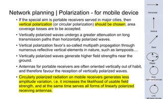 Page25
Network planning | Polarization - for mobile device
• If the special aim is portable receivers served in major cities, then
vertical polarization (or circular polarization) should be chosen; area
coverage losses are to be accepted.
• Vertically polarized waves undergo a greater attenuation on long
transmission paths than horizontally polarized waves.
• Vertical polarization favor’s so-called multipath propagation through
numerous reflective vertical elements in nature, such as lampposts....
• Vertically polarized waves generate higher field strengths near the
ground.
• Antennas for portable receivers are often oriented vertically out of habit,
and therefore favour the reception of vertically polarized waves.
• Circularly polarized radiation on mobile receivers generates less
amplitude variation, i.e. it increases the likelihood of usable field
strength, and at the same time serves all forms of linearly polarized
receiving antennas.
 