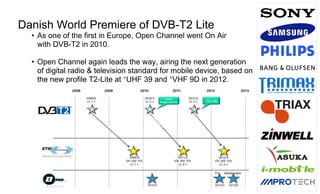 Page3
Danish World Premiere of DVB-T2 Lite
• As one of the first in Europe, Open Channel went On Air
with DVB-T2 in 2010.
• Open Channel again leads the way, airing the next generation
of digital radio & television standard for mobile device, based on
the new profile T2-Lite at *UHF 39 and *VHF 9D in 2012.
 