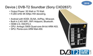 Page33
Device | DVB-T2 Soundbar (Sony CXD2837)
• Output Power: 50 Watt or 70 Watt.
• H.265 UHD 4K 60fps HW decoding.
• Android with KODI, DLNA, AirPlay, Miracast.
• Built in 2.4G WiFi, WiFi Hotpoint, Bluetooth.
• HDMI 2.0, HDCP2.2.
• CPU: Amlogic S905 Quad-core 64-bit ARM A53.
• GPU: Penta-core ARM Mali-450.
2016
 