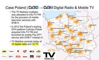 Page58
Case Poland | → Digital Radio & Mobile TV
• The TV Mobilna multiplex
was allocated to Info-TV FM
for the provision of mobile
television services with
DVB-H.
• In 2012 the Poland’s leading
DTH platform Cyfrowy Polsat
acquired Info-TV FM and
launched its mobile Pay DTT
service with DVB-T instead of.
• TV Mobilna consists today of
12 digital radio and 12 TV.
 