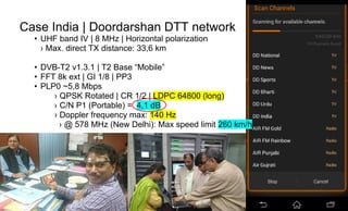 Page60
Case India | Doordarshan DTT network
• UHF band IV | 8 MHz | Horizontal polarization
› Max. direct TX distance: 33,6 km
• DVB-T2 v1.3.1 | T2 Base “Mobile”
• FFT 8k ext | GI 1/8 | PP3
• PLP0 ~5,8 Mbps
› QPSK Rotated | CR 1/2 | LDPC 64800 (long)
› C/N P1 (Portable) = 4,1 dB
› Doppler frequency max: 140 Hz
› @ 578 MHz (New Delhi): Max speed limit 260 km/h
 
