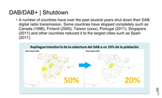 Page80
DAB/DAB+ | Shutdown
• A number of countries have over the past several years shut down their DAB
digital radio transmission. Some countries have stopped completely such as
Canada (1996), Finland (2005), Taiwan (xxxx), Portugal (2011), Singapore
(2011) and other countries reduced it to the largest cities such as Spain
(2011).
 