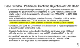 Page81
Case Sweden | Parliament Confirms Rejection of DAB Radio
• The Constitutional Standing Committee (KU) in The Swedish Parliament has
processed the government missive regarding the 2015 National Audit review of
digital radio in which the proposal for a transition from FM to DAB+ in 2017-2022
was rejected.
After a short debate and without objection from any of the eight political parties
the Parliament February 3rd
2016 appended the missive to the protocol.
This marks the end of 24 years of efforts to replace FM with DAB in Sweden.
• Already in June 2015 the Government took the decision to reject the proposal for
a digital transition for terrestrial radio.
• Swedish Radio started testing DAB in Stockholm continuous since 1992 and
officially went on air 1995 the same year as BBC introduced DAB in the UK.
• In 2005 DAB was rejected for the first time by the socialdemocratic government.
Program have been broadcast in an inofficial mode via DAB and DAB+
transmitter in four major cities but few listeners are reported.
 