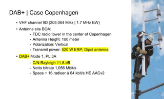 Page84
DAB+ | Case Copenhagen
• VHF channel 9D (208,064 MHz | 1.7 MHz BW)
• Antenna site BOA:
- TDC radio tower in the center of Copenhagen
- Antenna Height: 100 meter
- Polarization: Vertical
- Transmit power: 520 W ERP; Dipol antenna
• DAB+ Mode 1, PL 3A
- C/N Rayleigh 11,8 dB
- Netto bitrate 1,056 Mbit/s
- Space ~ 16 radioer à 64 kbit/s HE AACv2
 