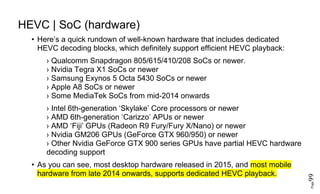Page99
HEVC | SoC (hardware)
• Here’s a quick rundown of well-known hardware that includes dedicated
HEVC decoding blocks, which definitely support efficient HEVC playback:
› Qualcomm Snapdragon 805/615/410/208 SoCs or newer.
› Nvidia Tegra X1 SoCs or newer
› Samsung Exynos 5 Octa 5430 SoCs or newer
› Apple A8 SoCs or newer
› Some MediaTek SoCs from mid-2014 onwards
› Intel 6th-generation ‘Skylake’ Core processors or newer
› AMD 6th-generation ‘Carizzo’ APUs or newer
› AMD ‘Fiji’ GPUs (Radeon R9 Fury/Fury X/Nano) or newer
› Nvidia GM206 GPUs (GeForce GTX 960/950) or newer
› Other Nvidia GeForce GTX 900 series GPUs have partial HEVC hardware
decoding support
• As you can see, most desktop hardware released in 2015, and most mobile
hardware from late 2014 onwards, supports dedicated HEVC playback.
 