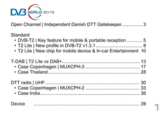 Page2
Open Channel | Independent Danish DTT Gatekeeper................ 3
Standard
• DVB-T2 | Key feature for mobile & portable reception ............ 5
• T2 Lite | New profile in DVB-T2 v1.3.1.................................... 8
• T2 Lite | New chip for mobile device & In-car Entertainment 10
T-DAB | T2 Lite vs DAB+............................................................ 13
• Case Copenhagen | MUXCPH-3 .......................................... 17
• Case Thailand....................................................................... 28
DTT radio | UHF......................................................................... 30
• Case Copenhagen | MUXCPH-2 .......................................... 33
• Case India............................................................................. 36
Device .................................................................................. 39
 