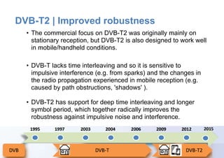 Page5
DVB-T2 | Improved robustness
• The commercial focus on DVB-T2 was originally mainly on
stationary reception, but DVB-T2 is also designed to work well
in mobile/handheld conditions.
• DVB-T lacks time interleaving and so it is sensitive to
impulsive interference (e.g. from sparks) and the changes in
the radio propagation experienced in mobile reception (e.g.
caused by path obstructions, 'shadows' ).
• DVB-T2 has support for deep time interleaving and longer
symbol period, which together radically improves the
robustness against impulsive noise and interference.
 