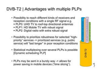 Page6
DVB-T2 | Advantages with multiple PLPs
• Possibility to reach different kinds of receivers and
reception conditions with a single RF signal e.g.
 PLP0: UHD TV to roof-top directional antennas
 PLP1: HD Mobile TV with robust signal
 PLP2: Digital radio with extra robust signal
• Possibility to prioritize robustness for selected ”high-
priority” services -> prioritized services (e.g. public
service) will ”last longer” in poor reception conditions
• Statistical multiplexing over several PLPs is possible
[Dynamic scheduling PLP]
• PLPs may be sent in a bursty way -> allows for
power saving in mobile devices (“time slicing”).
 