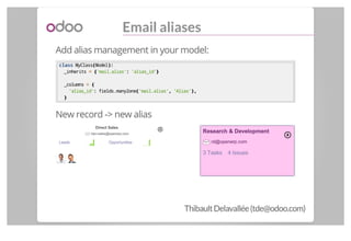 Email aliases
Add alias management in your model:
classclass MyClass((Model):):
_inherits == {{'mail.alias':: 'alias_id'}}...