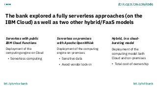 The bank explored a fully serverless approaches (on the
IBM Cloud) as well as two other hybrid/FaaS models
Serverless with...
