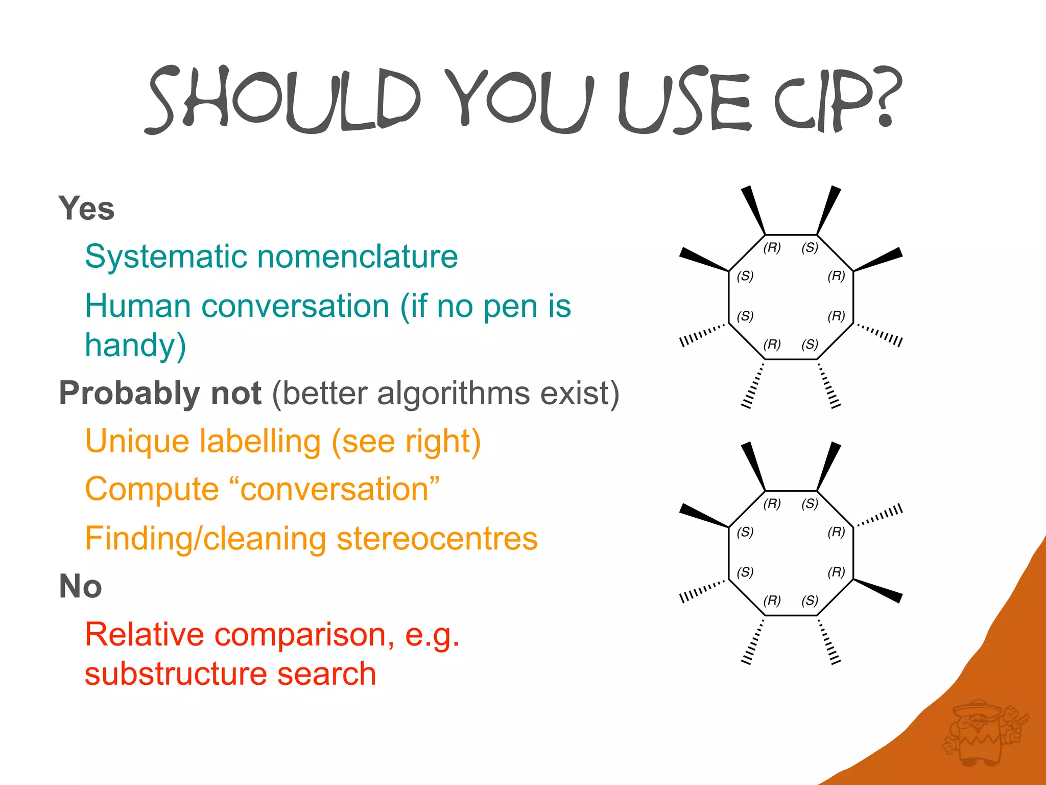should you use CIP?
Yes
Systematic nomenclature
Human conversation (if no pen is
handy)
Probably not (better algorithms exist)
Unique labelling (see right)
Compute “conversation”
Finding/cleaning stereocentres
No
Relative comparison, e.g.
substructure search
(S)
(S)
(R) (S)
(R)
(R)
(S)(R)
(S)
(S)
(R) (S)
(R)
(R)
(S)(R)
 