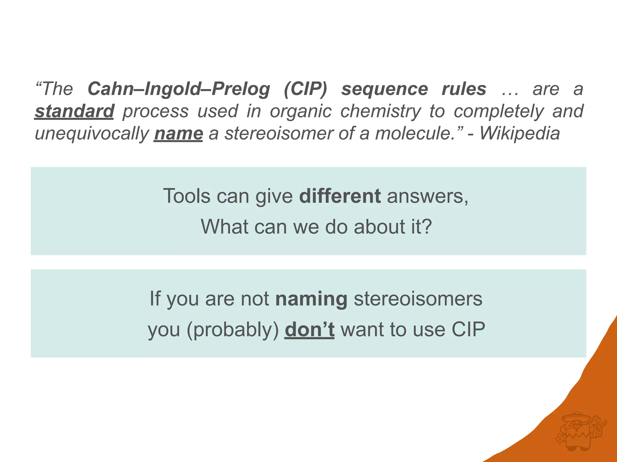 “The Cahn–Ingold–Prelog (CIP) sequence rules … are a
standard process used in organic chemistry to completely and
unequivocally name a stereoisomer of a molecule.” - Wikipedia
If you are not naming stereoisomers
you (probably) don’t want to use CIP
Tools can give different answers,
What can we do about it?
 