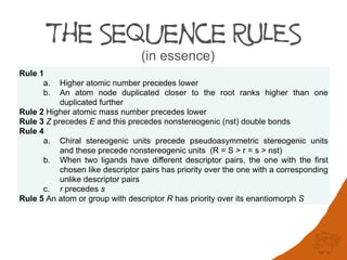 The Sequence RULES
(in essence)
Rule 1
a. Higher atomic number precedes lower
b. An atom node duplicated closer to the root ranks higher than one
duplicated further
Rule 2 Higher atomic mass number precedes lower
Rule 3 Z precedes E and this precedes nonstereogenic (nst) double bonds
Rule 4
a. Chiral stereogenic units precede pseudoasymmetric stereogenic units
and these precede nonstereogenic units (R = S > r = s > nst)
b. When two ligands have different descriptor pairs, the one with the first
chosen like descriptor pairs has priority over the one with a corresponding
unlike descriptor pairs
c. r precedes s
Rule 5 An atom or group with descriptor R has priority over its enantiomorph S
 