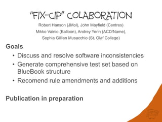 “FIX-CIP” CoLABORATION
Robert Hanson (JMol), John Mayfield (Centres)
Mikko Vainio (Balloon), Andrey Yerin (ACD/Name),
Sophia Gillian Musacchio (St. Olaf College)
Goals
• Discuss and resolve software inconsistencies
• Generate comprehensive test set based on
BlueBook structure
• Recomend rule amendments and additions
Publication in preparation
 