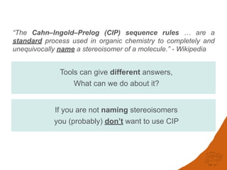 “The Cahn–Ingold–Prelog (CIP) sequence rules … are a
standard process used in organic chemistry to completely and
unequivocally name a stereoisomer of a molecule.” - Wikipedia
If you are not naming stereoisomers
you (probably) don’t want to use CIP
Tools can give different answers,
What can we do about it?
 