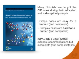 Many chemists are taught the
CIP rules during their education
and is deceptively simple
‣ Simple cases are easy for a
human (and computers)
‣ Complex cases are hard for a
human (and computers)
IUPAC Blue Book (2013)
extends recommendations but
incomplete (and some mistakes)
 