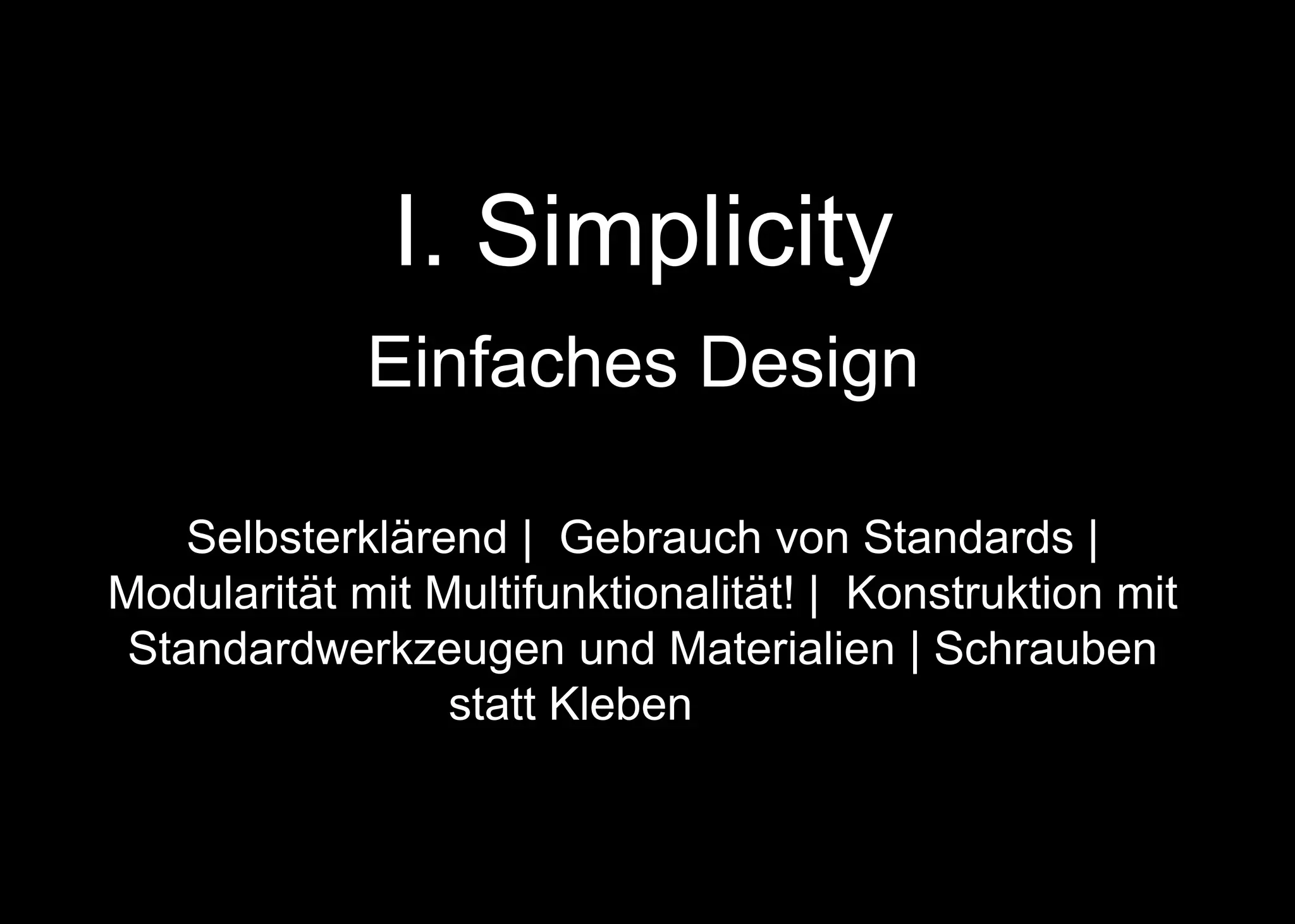 I. Simplicity
Einfaches Design
Selbsterklärend | Gebrauch von Standards |
Modularität mit Multifunktionalität! | Konstruktion mit
Standardwerkzeugen und Materialien | Schrauben
statt Kleben | + + +
 
